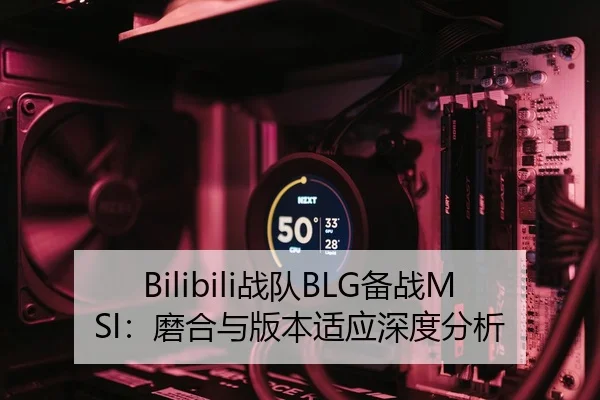 Bilibili战队BLG备战MSI：磨合与版本适应深度分析