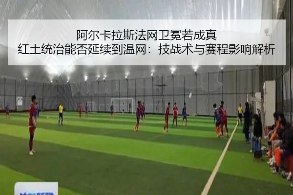 阿尔卡拉斯法网卫冕若成真 红土统治能否延续到温网：技战术与赛程影响解析